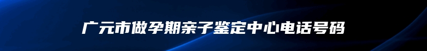 广元市做孕期亲子鉴定中心电话号码