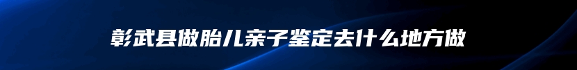 彰武县做胎儿亲子鉴定去什么地方做