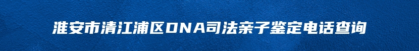 淮安市清江浦区DNA司法亲子鉴定电话查询