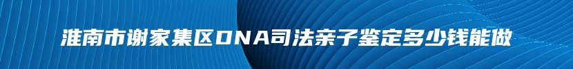 淮南市谢家集区DNA司法亲子鉴定多少钱能做
