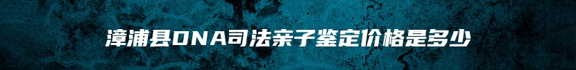 漳浦县DNA司法亲子鉴定价格是多少