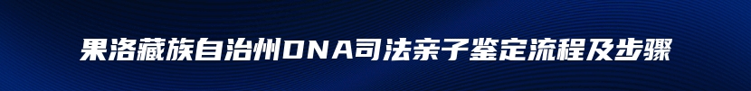 果洛藏族自治州DNA司法亲子鉴定流程及步骤