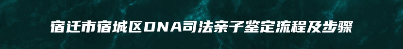 宿迁市宿城区DNA司法亲子鉴定流程及步骤