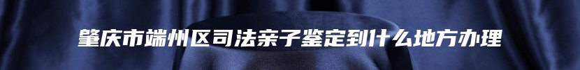 肇庆市端州区司法亲子鉴定到什么地方办理