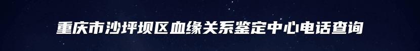 重庆市沙坪坝区血缘关系鉴定中心电话查询