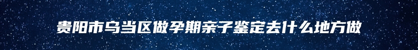 贵阳市乌当区做孕期亲子鉴定去什么地方做