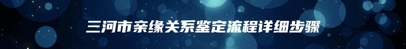 三河市亲缘关系鉴定流程详细步骤