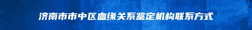 济南市市中区血缘关系鉴定机构联系方式