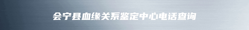 会宁县血缘关系鉴定中心电话查询
