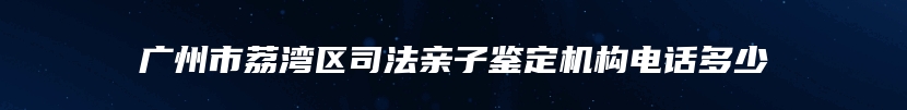 广州市荔湾区司法亲子鉴定机构电话多少