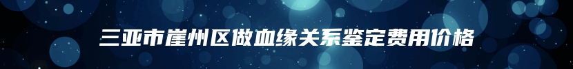 三亚市崖州区做血缘关系鉴定费用价格
