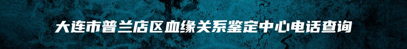 大连市普兰店区血缘关系鉴定中心电话查询