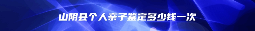 山阴县个人亲子鉴定多少钱一次