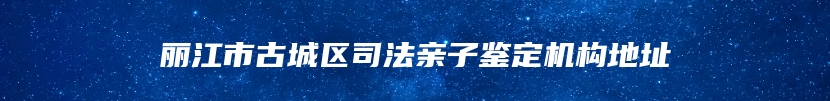 丽江市古城区司法亲子鉴定机构地址