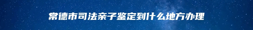 常德市司法亲子鉴定到什么地方办理
