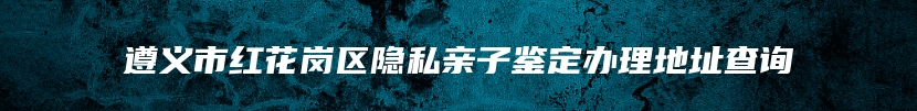 遵义市红花岗区隐私亲子鉴定办理地址查询