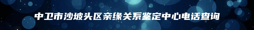 中卫市沙坡头区亲缘关系鉴定中心电话查询