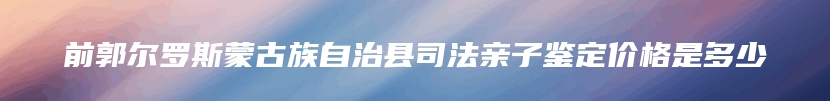 前郭尔罗斯蒙古族自治县司法亲子鉴定价格是多少