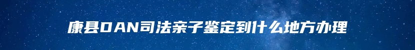 康县DAN司法亲子鉴定到什么地方办理