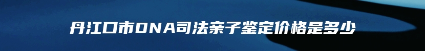 丹江口市DNA司法亲子鉴定价格是多少