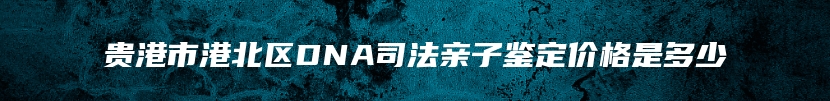 贵港市港北区DNA司法亲子鉴定价格是多少