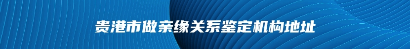 贵港市做亲缘关系鉴定机构地址