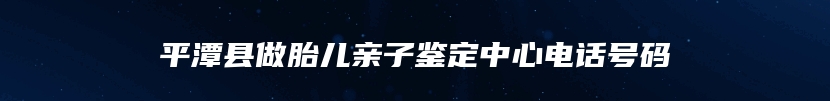 平潭县做胎儿亲子鉴定中心电话号码