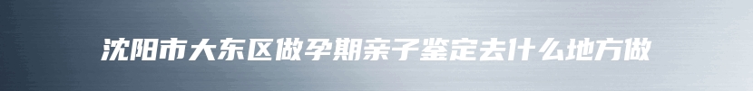 沈阳市大东区做孕期亲子鉴定去什么地方做