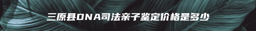 三原县DNA司法亲子鉴定价格是多少