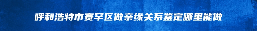 呼和浩特市赛罕区做亲缘关系鉴定哪里能做