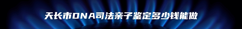 天长市DNA司法亲子鉴定多少钱能做