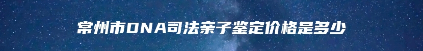 常州市DNA司法亲子鉴定价格是多少