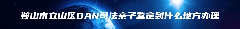 鞍山市立山区DAN司法亲子鉴定到什么地方办理