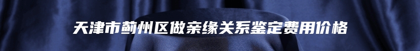 天津市蓟州区做亲缘关系鉴定费用价格