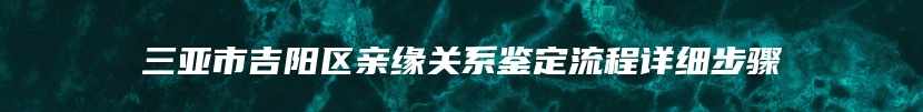 三亚市吉阳区亲缘关系鉴定流程详细步骤