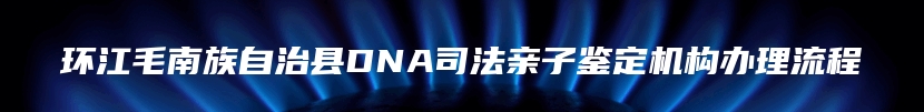 环江毛南族自治县DNA司法亲子鉴定机构办理流程