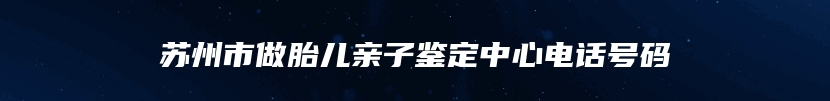 苏州市做胎儿亲子鉴定中心电话号码