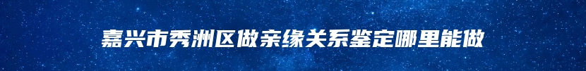 嘉兴市秀洲区做亲缘关系鉴定哪里能做