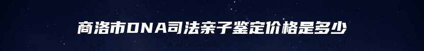 商洛市DNA司法亲子鉴定价格是多少