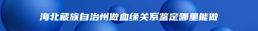 海北藏族自治州做血缘关系鉴定哪里能做