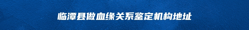 临潭县做血缘关系鉴定机构地址