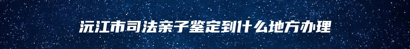 沅江市司法亲子鉴定到什么地方办理