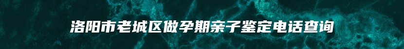 洛阳市老城区做孕期亲子鉴定电话查询