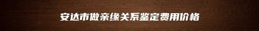 安达市做亲缘关系鉴定费用价格