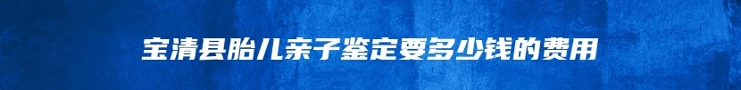 宝清县胎儿亲子鉴定要多少钱的费用