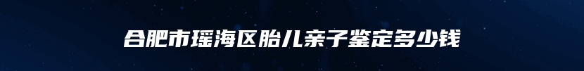 合肥市瑶海区胎儿亲子鉴定多少钱