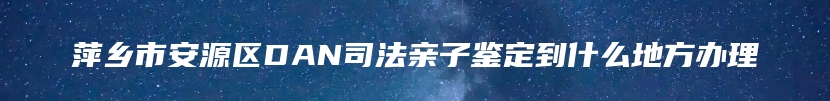 萍乡市安源区DAN司法亲子鉴定到什么地方办理