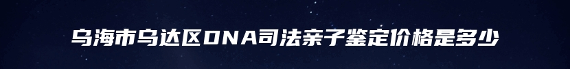 乌海市乌达区DNA司法亲子鉴定价格是多少