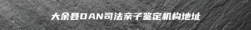 大余县DAN司法亲子鉴定机构地址