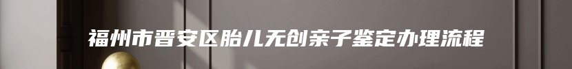 福州市晋安区胎儿无创亲子鉴定办理流程